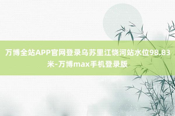 万博全站APP官网登录乌苏里江饶河站水位98.83米-万博max手机登录版