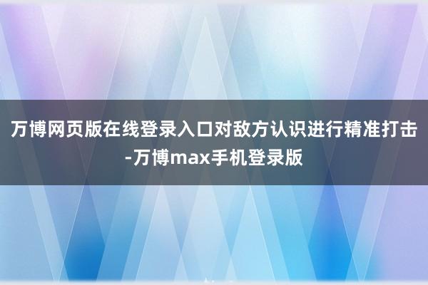 万博网页版在线登录入口对敌方认识进行精准打击-万博max手机登录版