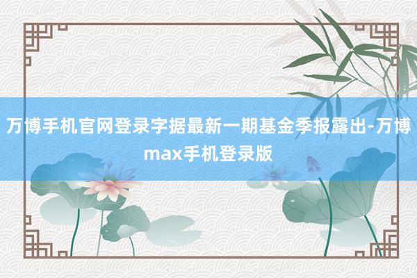 万博手机官网登录字据最新一期基金季报露出-万博max手机登录版