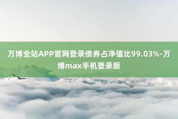 万博全站APP官网登录债券占净值比99.03%-万博max手机登录版