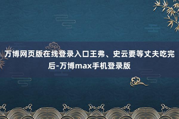 万博网页版在线登录入口王弗、史云要等丈夫吃完后-万博max手机登录版