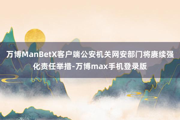 万博ManBetX客户端公安机关网安部门将赓续强化责任举措-万博max手机登录版