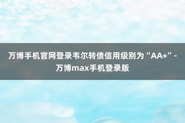 万博手机官网登录韦尔转债信用级别为“AA+”-万博max手机登录版