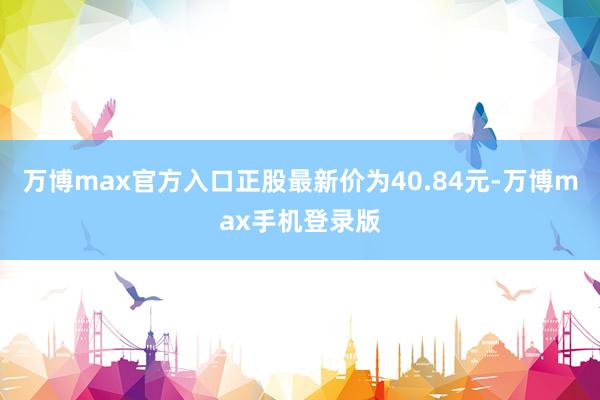 万博max官方入口正股最新价为40.84元-万博max手机登录版