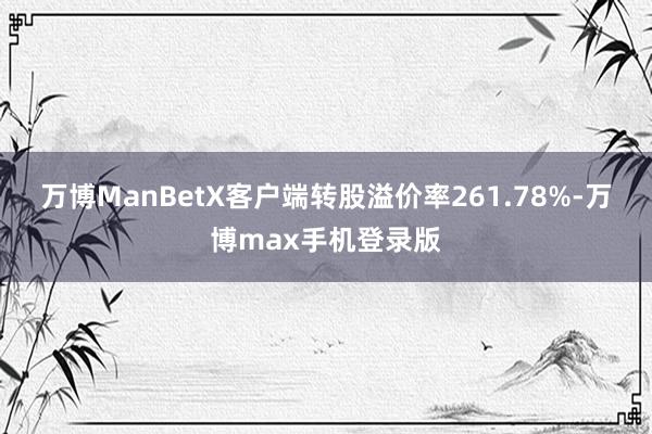 万博ManBetX客户端转股溢价率261.78%-万博max手机登录版