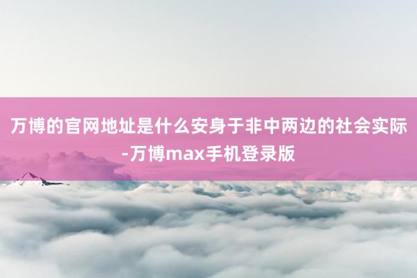 万博的官网地址是什么安身于非中两边的社会实际-万博max手机登录版