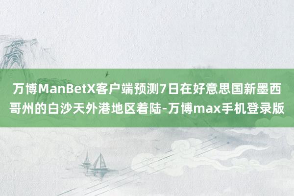 万博ManBetX客户端预测7日在好意思国新墨西哥州的白沙天外港地区着陆-万博max手机登录版