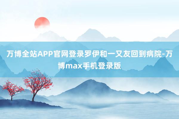 万博全站APP官网登录罗伊和一又友回到病院-万博max手机登录版