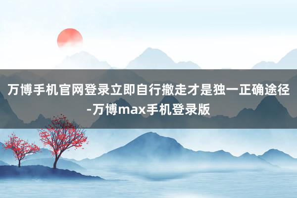 万博手机官网登录立即自行撤走才是独一正确途径-万博max手机登录版