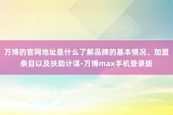 万博的官网地址是什么了解品牌的基本情况、加盟条目以及扶助计谋-万博max手机登录版