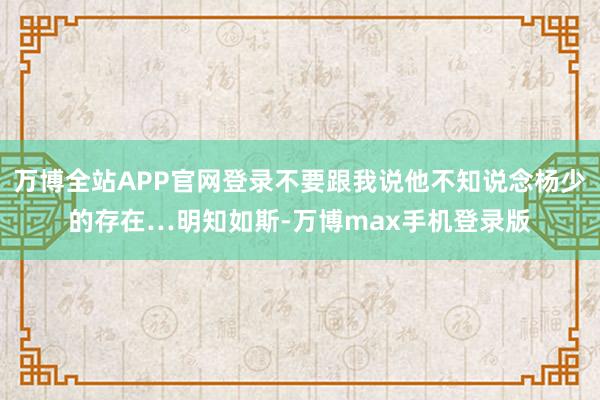 万博全站APP官网登录不要跟我说他不知说念杨少的存在…明知如斯-万博max手机登录版