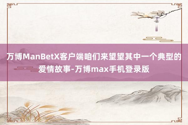 万博ManBetX客户端咱们来望望其中一个典型的爱情故事-万博max手机登录版