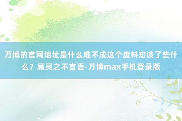 万博的官网地址是什么难不成这个废料知谈了些什么？顾灵之不言语-万博max手机登录版