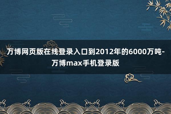 万博网页版在线登录入口到2012年的6000万吨-万博max手机登录版