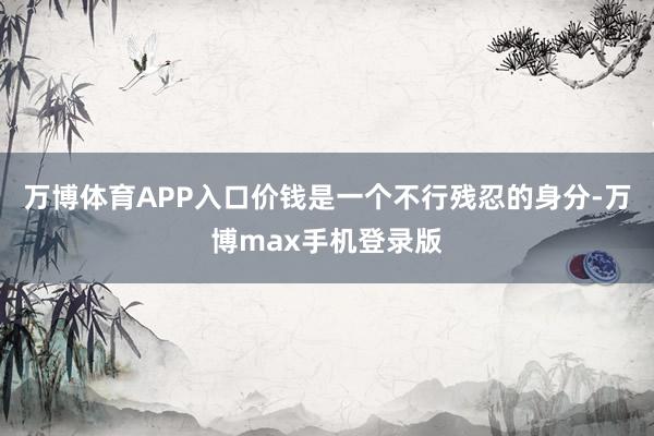 万博体育APP入口价钱是一个不行残忍的身分-万博max手机登录版