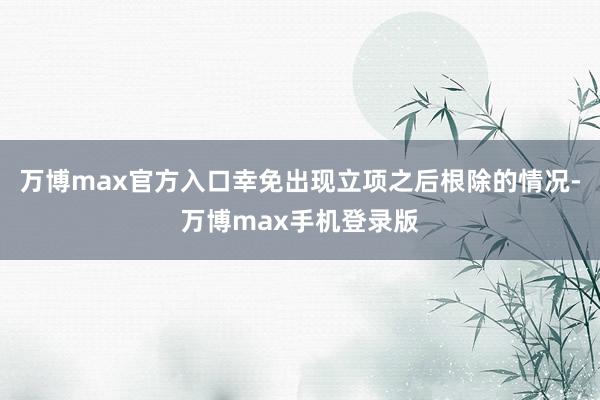 万博max官方入口幸免出现立项之后根除的情况-万博max手机登录版