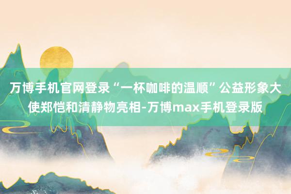 万博手机官网登录“一杯咖啡的温顺”公益形象大使郑恺和清静物亮相-万博max手机登录版