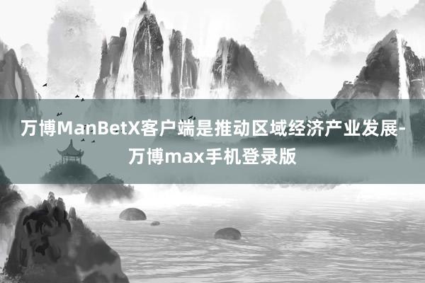 万博ManBetX客户端是推动区域经济产业发展-万博max手机登录版