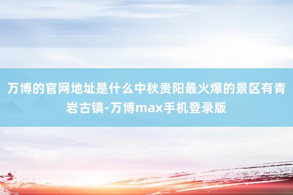 万博的官网地址是什么中秋贵阳最火爆的景区有青岩古镇-万博max手机登录版