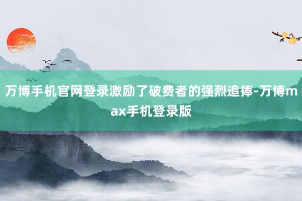 万博手机官网登录激励了破费者的强烈追捧-万博max手机登录版