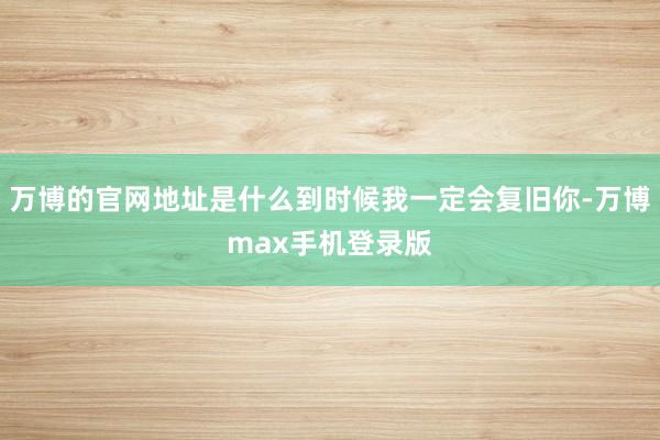 万博的官网地址是什么到时候我一定会复旧你-万博max手机登录版