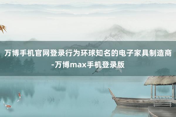 万博手机官网登录行为环球知名的电子家具制造商-万博max手机登录版