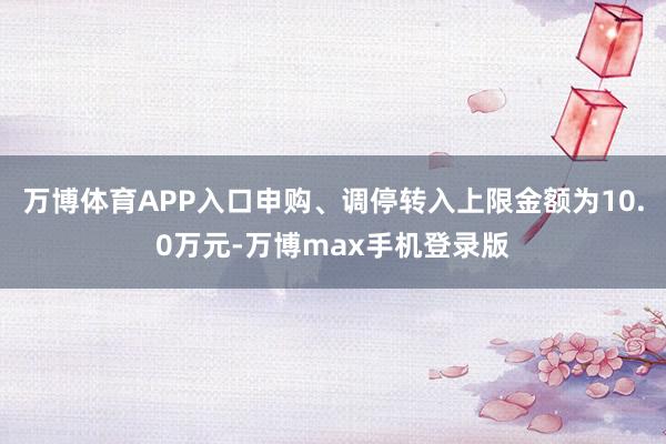 万博体育APP入口申购、调停转入上限金额为10.0万元-万博max手机登录版