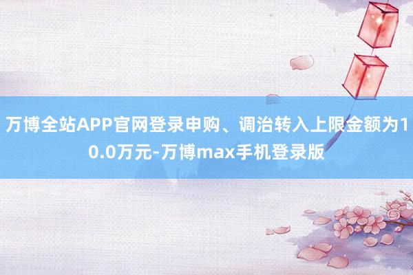 万博全站APP官网登录申购、调治转入上限金额为10.0万元-万博max手机登录版