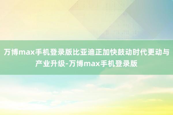 万博max手机登录版比亚迪正加快鼓动时代更动与产业升级-万博max手机登录版