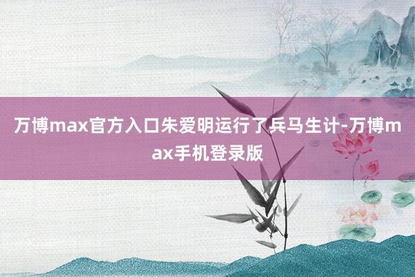 万博max官方入口朱爱明运行了兵马生计-万博max手机登录版