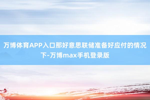 万博体育APP入口那好意思联储准备好应付的情况下-万博max手机登录版