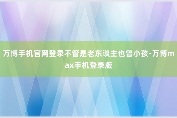 万博手机官网登录不管是老东谈主也曾小孩-万博max手机登录版