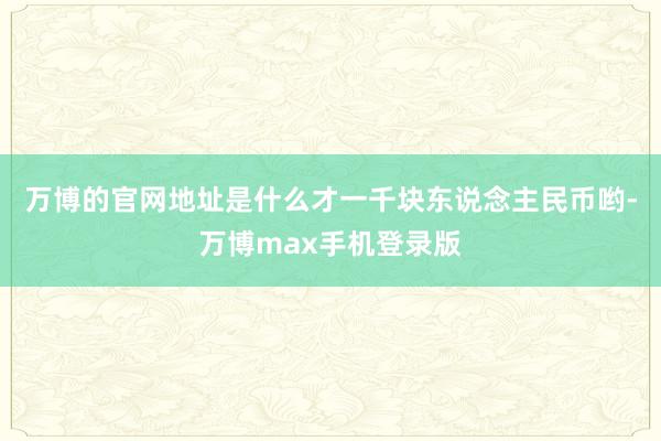 万博的官网地址是什么才一千块东说念主民币哟-万博max手机登录版