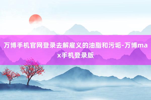 万博手机官网登录去解雇义的油脂和污垢-万博max手机登录版