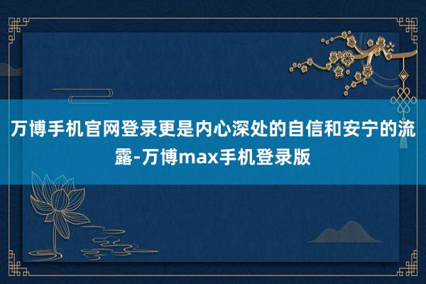 万博手机官网登录更是内心深处的自信和安宁的流露-万博max手机登录版