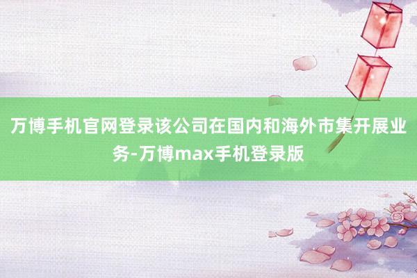 万博手机官网登录该公司在国内和海外市集开展业务-万博max手机登录版