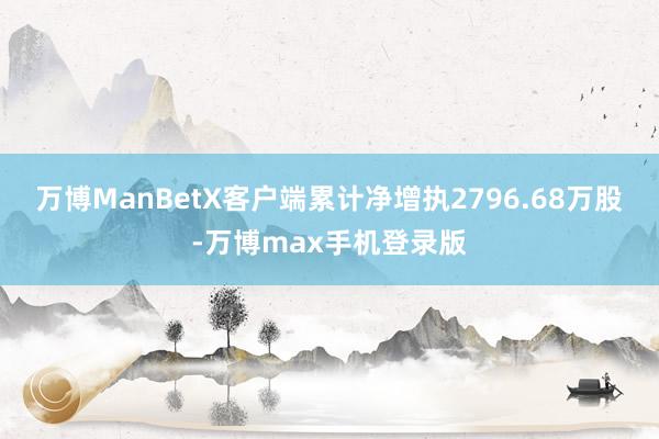 万博ManBetX客户端累计净增执2796.68万股-万博max手机登录版