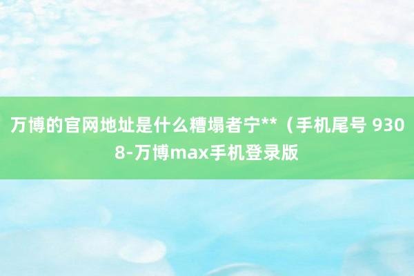 万博的官网地址是什么糟塌者宁**（手机尾号 9308-万博max手机登录版